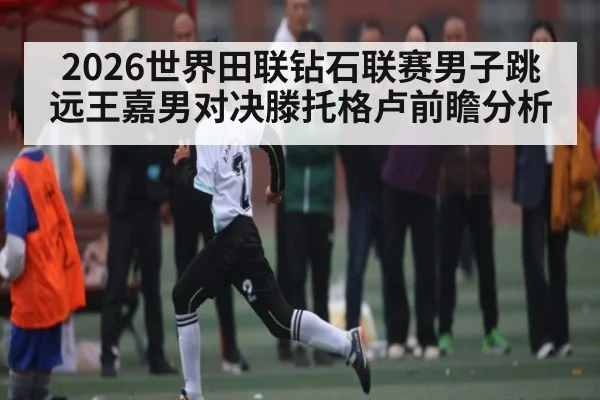 2026世界田联钻石联赛男子跳远王嘉男对决滕托格卢前瞻分析